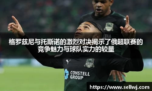 格罗兹尼与托斯诺的激烈对决揭示了俄超联赛的竞争魅力与球队实力的较量