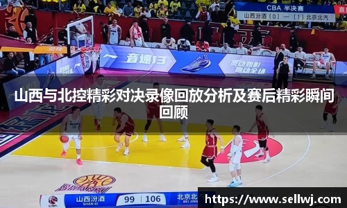 山西与北控精彩对决录像回放分析及赛后精彩瞬间回顾
